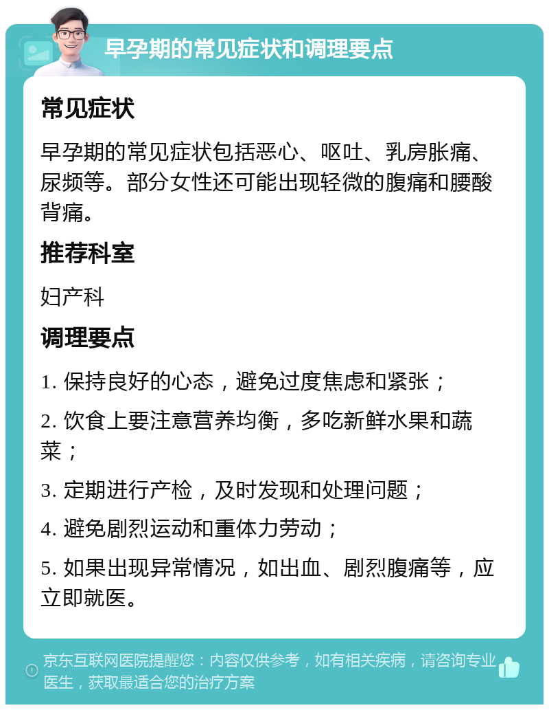 早孕期的常见症状和调理要点 常见症状 早孕期的常见症状包括恶心、呕吐、乳房胀痛、尿频等。部分女性还可能出现轻微的腹痛和腰酸背痛。 推荐科室 妇产科 调理要点 1. 保持良好的心态，避免过度焦虑和紧张； 2. 饮食上要注意营养均衡，多吃新鲜水果和蔬菜； 3. 定期进行产检，及时发现和处理问题； 4. 避免剧烈运动和重体力劳动； 5. 如果出现异常情况，如出血、剧烈腹痛等，应立即就医。