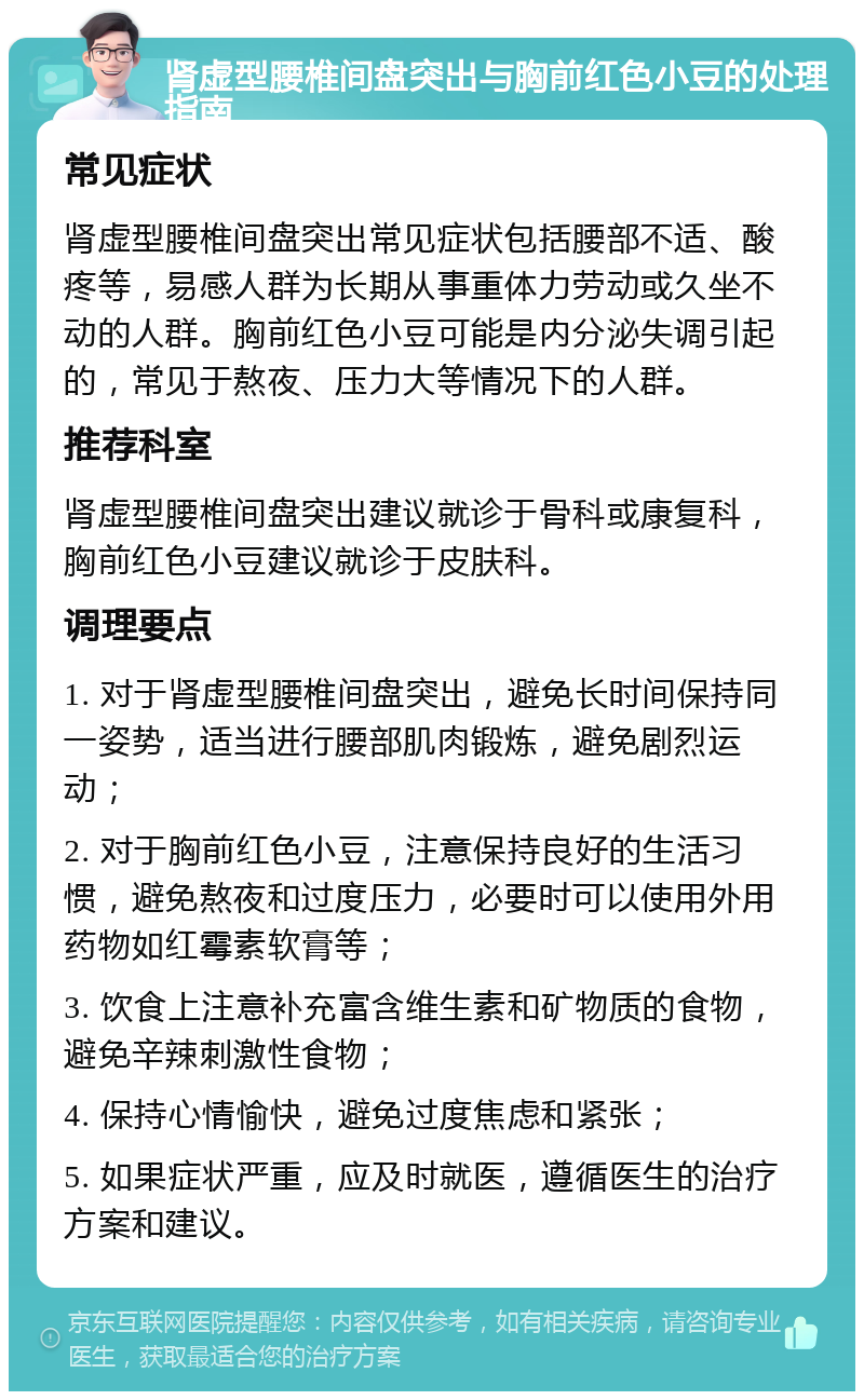 肾虚型腰椎间盘突出与胸前红色小豆的处理指南 常见症状 肾虚型腰椎间盘突出常见症状包括腰部不适、酸疼等，易感人群为长期从事重体力劳动或久坐不动的人群。胸前红色小豆可能是内分泌失调引起的，常见于熬夜、压力大等情况下的人群。 推荐科室 肾虚型腰椎间盘突出建议就诊于骨科或康复科，胸前红色小豆建议就诊于皮肤科。 调理要点 1. 对于肾虚型腰椎间盘突出，避免长时间保持同一姿势，适当进行腰部肌肉锻炼，避免剧烈运动； 2. 对于胸前红色小豆，注意保持良好的生活习惯，避免熬夜和过度压力，必要时可以使用外用药物如红霉素软膏等； 3. 饮食上注意补充富含维生素和矿物质的食物，避免辛辣刺激性食物； 4. 保持心情愉快，避免过度焦虑和紧张； 5. 如果症状严重，应及时就医，遵循医生的治疗方案和建议。