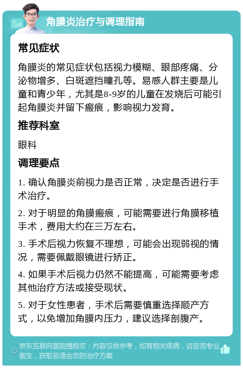 角膜炎治疗与调理指南 常见症状 角膜炎的常见症状包括视力模糊、眼部疼痛、分泌物增多、白斑遮挡瞳孔等。易感人群主要是儿童和青少年，尤其是8-9岁的儿童在发烧后可能引起角膜炎并留下瘢痕，影响视力发育。 推荐科室 眼科 调理要点 1. 确认角膜炎前视力是否正常，决定是否进行手术治疗。 2. 对于明显的角膜瘢痕，可能需要进行角膜移植手术，费用大约在三万左右。 3. 手术后视力恢复不理想，可能会出现弱视的情况，需要佩戴眼镜进行矫正。 4. 如果手术后视力仍然不能提高，可能需要考虑其他治疗方法或接受现状。 5. 对于女性患者，手术后需要慎重选择顺产方式，以免增加角膜内压力，建议选择剖腹产。