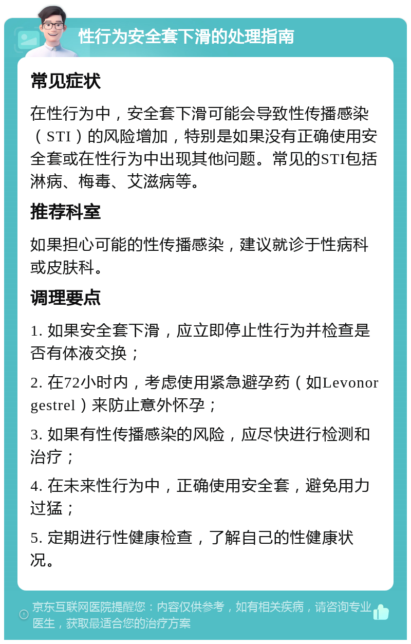 性行为安全套下滑的处理指南 常见症状 在性行为中，安全套下滑可能会导致性传播感染（STI）的风险增加，特别是如果没有正确使用安全套或在性行为中出现其他问题。常见的STI包括淋病、梅毒、艾滋病等。 推荐科室 如果担心可能的性传播感染，建议就诊于性病科或皮肤科。 调理要点 1. 如果安全套下滑，应立即停止性行为并检查是否有体液交换； 2. 在72小时内，考虑使用紧急避孕药（如Levonorgestrel）来防止意外怀孕； 3. 如果有性传播感染的风险，应尽快进行检测和治疗； 4. 在未来性行为中，正确使用安全套，避免用力过猛； 5. 定期进行性健康检查，了解自己的性健康状况。