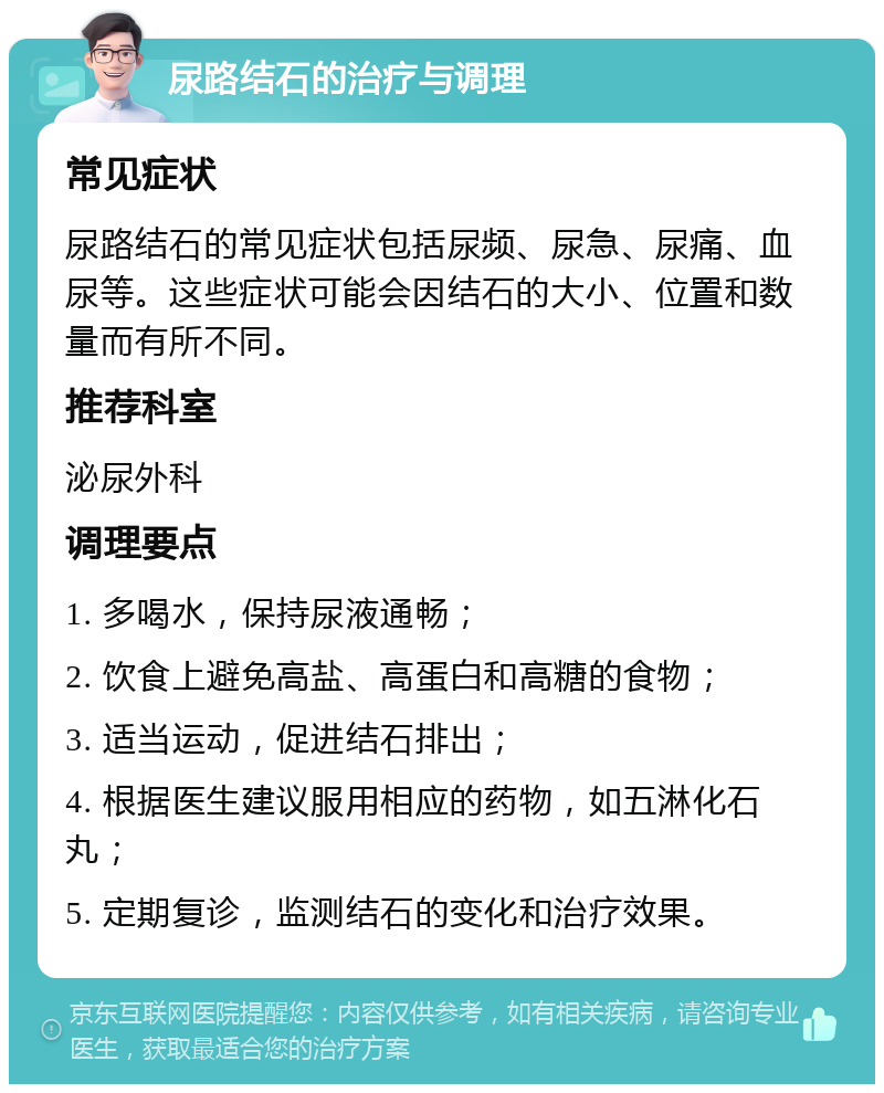 尿路结石的治疗与调理 常见症状 尿路结石的常见症状包括尿频、尿急、尿痛、血尿等。这些症状可能会因结石的大小、位置和数量而有所不同。 推荐科室 泌尿外科 调理要点 1. 多喝水，保持尿液通畅； 2. 饮食上避免高盐、高蛋白和高糖的食物； 3. 适当运动，促进结石排出； 4. 根据医生建议服用相应的药物，如五淋化石丸； 5. 定期复诊，监测结石的变化和治疗效果。