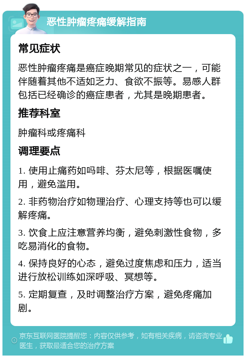 恶性肿瘤疼痛缓解指南 常见症状 恶性肿瘤疼痛是癌症晚期常见的症状之一，可能伴随着其他不适如乏力、食欲不振等。易感人群包括已经确诊的癌症患者，尤其是晚期患者。 推荐科室 肿瘤科或疼痛科 调理要点 1. 使用止痛药如吗啡、芬太尼等，根据医嘱使用，避免滥用。 2. 非药物治疗如物理治疗、心理支持等也可以缓解疼痛。 3. 饮食上应注意营养均衡，避免刺激性食物，多吃易消化的食物。 4. 保持良好的心态，避免过度焦虑和压力，适当进行放松训练如深呼吸、冥想等。 5. 定期复查，及时调整治疗方案，避免疼痛加剧。