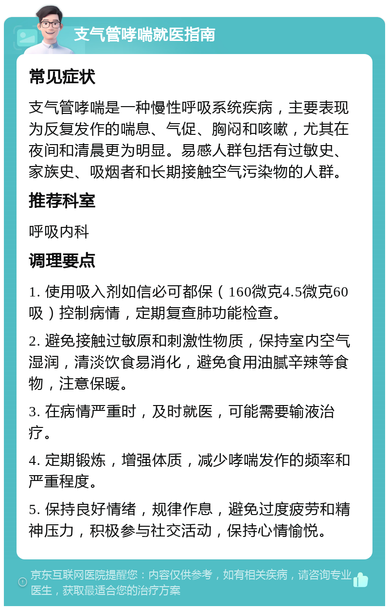 支气管哮喘就医指南 常见症状 支气管哮喘是一种慢性呼吸系统疾病，主要表现为反复发作的喘息、气促、胸闷和咳嗽，尤其在夜间和清晨更为明显。易感人群包括有过敏史、家族史、吸烟者和长期接触空气污染物的人群。 推荐科室 呼吸内科 调理要点 1. 使用吸入剂如信必可都保（160微克4.5微克60吸）控制病情，定期复查肺功能检查。 2. 避免接触过敏原和刺激性物质，保持室内空气湿润，清淡饮食易消化，避免食用油腻辛辣等食物，注意保暖。 3. 在病情严重时，及时就医，可能需要输液治疗。 4. 定期锻炼，增强体质，减少哮喘发作的频率和严重程度。 5. 保持良好情绪，规律作息，避免过度疲劳和精神压力，积极参与社交活动，保持心情愉悦。