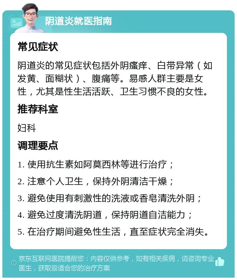 阴道炎就医指南 常见症状 阴道炎的常见症状包括外阴瘙痒、白带异常（如发黄、面糊状）、腹痛等。易感人群主要是女性，尤其是性生活活跃、卫生习惯不良的女性。 推荐科室 妇科 调理要点 1. 使用抗生素如阿莫西林等进行治疗； 2. 注意个人卫生，保持外阴清洁干燥； 3. 避免使用有刺激性的洗液或香皂清洗外阴； 4. 避免过度清洗阴道，保持阴道自洁能力； 5. 在治疗期间避免性生活，直至症状完全消失。