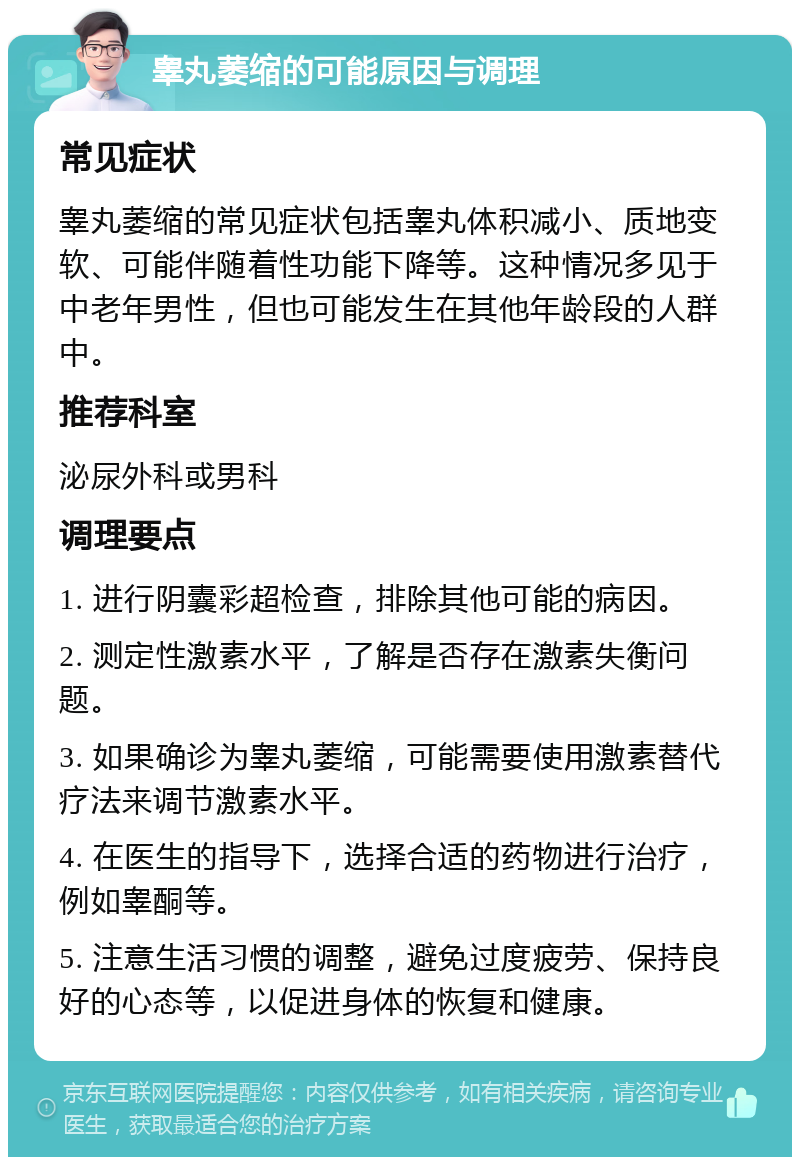 睾丸萎缩的可能原因与调理 常见症状 睾丸萎缩的常见症状包括睾丸体积减小、质地变软、可能伴随着性功能下降等。这种情况多见于中老年男性，但也可能发生在其他年龄段的人群中。 推荐科室 泌尿外科或男科 调理要点 1. 进行阴囊彩超检查，排除其他可能的病因。 2. 测定性激素水平，了解是否存在激素失衡问题。 3. 如果确诊为睾丸萎缩，可能需要使用激素替代疗法来调节激素水平。 4. 在医生的指导下，选择合适的药物进行治疗，例如睾酮等。 5. 注意生活习惯的调整，避免过度疲劳、保持良好的心态等，以促进身体的恢复和健康。