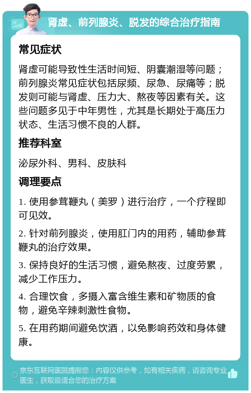 肾虚、前列腺炎、脱发的综合治疗指南 常见症状 肾虚可能导致性生活时间短、阴囊潮湿等问题；前列腺炎常见症状包括尿频、尿急、尿痛等；脱发则可能与肾虚、压力大、熬夜等因素有关。这些问题多见于中年男性，尤其是长期处于高压力状态、生活习惯不良的人群。 推荐科室 泌尿外科、男科、皮肤科 调理要点 1. 使用参茸鞭丸（美罗）进行治疗，一个疗程即可见效。 2. 针对前列腺炎，使用肛门内的用药，辅助参茸鞭丸的治疗效果。 3. 保持良好的生活习惯，避免熬夜、过度劳累，减少工作压力。 4. 合理饮食，多摄入富含维生素和矿物质的食物，避免辛辣刺激性食物。 5. 在用药期间避免饮酒，以免影响药效和身体健康。