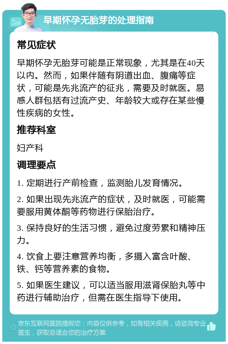 早期怀孕无胎芽的处理指南 常见症状 早期怀孕无胎芽可能是正常现象，尤其是在40天以内。然而，如果伴随有阴道出血、腹痛等症状，可能是先兆流产的征兆，需要及时就医。易感人群包括有过流产史、年龄较大或存在某些慢性疾病的女性。 推荐科室 妇产科 调理要点 1. 定期进行产前检查，监测胎儿发育情况。 2. 如果出现先兆流产的症状，及时就医，可能需要服用黄体酮等药物进行保胎治疗。 3. 保持良好的生活习惯，避免过度劳累和精神压力。 4. 饮食上要注意营养均衡，多摄入富含叶酸、铁、钙等营养素的食物。 5. 如果医生建议，可以适当服用滋肾保胎丸等中药进行辅助治疗，但需在医生指导下使用。