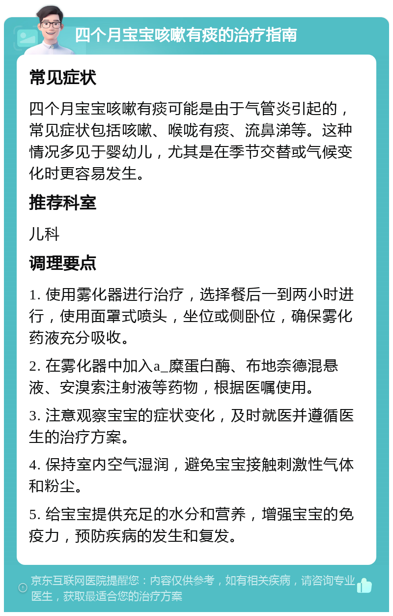 四个月宝宝咳嗽有痰的治疗指南 常见症状 四个月宝宝咳嗽有痰可能是由于气管炎引起的，常见症状包括咳嗽、喉咙有痰、流鼻涕等。这种情况多见于婴幼儿，尤其是在季节交替或气候变化时更容易发生。 推荐科室 儿科 调理要点 1. 使用雾化器进行治疗，选择餐后一到两小时进行，使用面罩式喷头，坐位或侧卧位，确保雾化药液充分吸收。 2. 在雾化器中加入a_糜蛋白酶、布地奈德混悬液、安溴索注射液等药物，根据医嘱使用。 3. 注意观察宝宝的症状变化，及时就医并遵循医生的治疗方案。 4. 保持室内空气湿润，避免宝宝接触刺激性气体和粉尘。 5. 给宝宝提供充足的水分和营养，增强宝宝的免疫力，预防疾病的发生和复发。