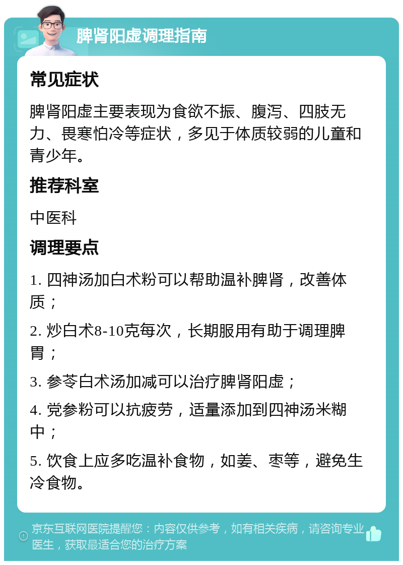 脾肾阳虚调理指南 常见症状 脾肾阳虚主要表现为食欲不振、腹泻、四肢无力、畏寒怕冷等症状，多见于体质较弱的儿童和青少年。 推荐科室 中医科 调理要点 1. 四神汤加白术粉可以帮助温补脾肾，改善体质； 2. 炒白术8-10克每次，长期服用有助于调理脾胃； 3. 参苓白术汤加减可以治疗脾肾阳虚； 4. 党参粉可以抗疲劳，适量添加到四神汤米糊中； 5. 饮食上应多吃温补食物，如姜、枣等，避免生冷食物。