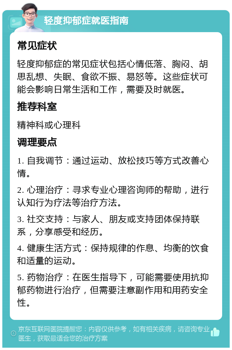 轻度抑郁症就医指南 常见症状 轻度抑郁症的常见症状包括心情低落、胸闷、胡思乱想、失眠、食欲不振、易怒等。这些症状可能会影响日常生活和工作，需要及时就医。 推荐科室 精神科或心理科 调理要点 1. 自我调节：通过运动、放松技巧等方式改善心情。 2. 心理治疗：寻求专业心理咨询师的帮助，进行认知行为疗法等治疗方法。 3. 社交支持：与家人、朋友或支持团体保持联系，分享感受和经历。 4. 健康生活方式：保持规律的作息、均衡的饮食和适量的运动。 5. 药物治疗：在医生指导下，可能需要使用抗抑郁药物进行治疗，但需要注意副作用和用药安全性。