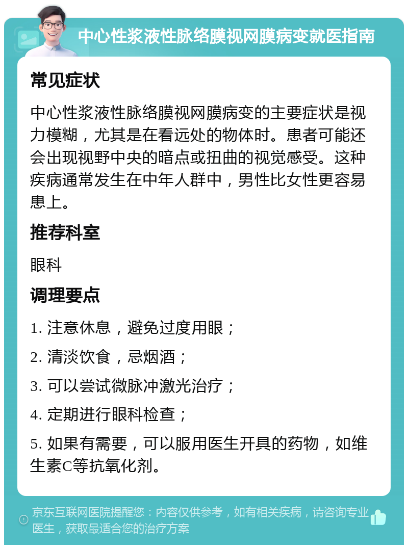 中心性浆液性脉络膜视网膜病变就医指南 常见症状 中心性浆液性脉络膜视网膜病变的主要症状是视力模糊，尤其是在看远处的物体时。患者可能还会出现视野中央的暗点或扭曲的视觉感受。这种疾病通常发生在中年人群中，男性比女性更容易患上。 推荐科室 眼科 调理要点 1. 注意休息，避免过度用眼； 2. 清淡饮食，忌烟酒； 3. 可以尝试微脉冲激光治疗； 4. 定期进行眼科检查； 5. 如果有需要，可以服用医生开具的药物，如维生素C等抗氧化剂。