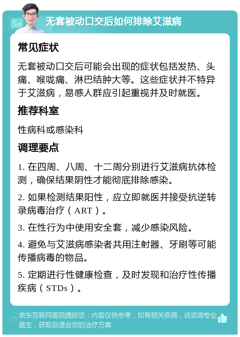 无套被动口交后如何排除艾滋病 常见症状 无套被动口交后可能会出现的症状包括发热、头痛、喉咙痛、淋巴结肿大等。这些症状并不特异于艾滋病，易感人群应引起重视并及时就医。 推荐科室 性病科或感染科 调理要点 1. 在四周、八周、十二周分别进行艾滋病抗体检测，确保结果阴性才能彻底排除感染。 2. 如果检测结果阳性，应立即就医并接受抗逆转录病毒治疗（ART）。 3. 在性行为中使用安全套，减少感染风险。 4. 避免与艾滋病感染者共用注射器、牙刷等可能传播病毒的物品。 5. 定期进行性健康检查，及时发现和治疗性传播疾病（STDs）。