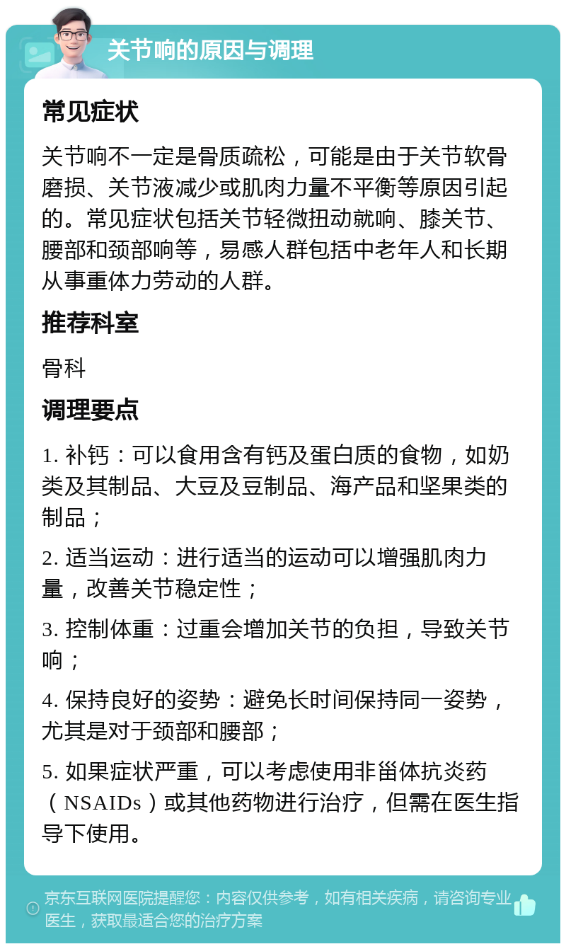 关节响的原因与调理 常见症状 关节响不一定是骨质疏松，可能是由于关节软骨磨损、关节液减少或肌肉力量不平衡等原因引起的。常见症状包括关节轻微扭动就响、膝关节、腰部和颈部响等，易感人群包括中老年人和长期从事重体力劳动的人群。 推荐科室 骨科 调理要点 1. 补钙：可以食用含有钙及蛋白质的食物，如奶类及其制品、大豆及豆制品、海产品和坚果类的制品； 2. 适当运动：进行适当的运动可以增强肌肉力量，改善关节稳定性； 3. 控制体重：过重会增加关节的负担，导致关节响； 4. 保持良好的姿势：避免长时间保持同一姿势，尤其是对于颈部和腰部； 5. 如果症状严重，可以考虑使用非甾体抗炎药（NSAIDs）或其他药物进行治疗，但需在医生指导下使用。