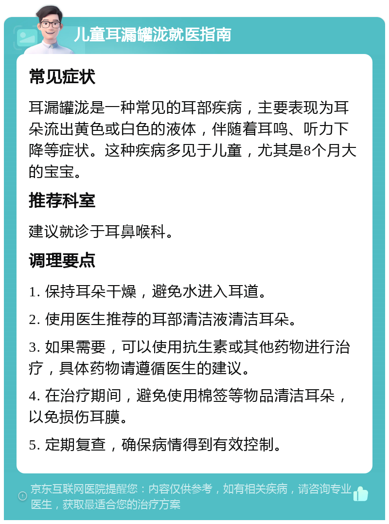 儿童耳漏罐泷就医指南 常见症状 耳漏罐泷是一种常见的耳部疾病，主要表现为耳朵流出黄色或白色的液体，伴随着耳鸣、听力下降等症状。这种疾病多见于儿童，尤其是8个月大的宝宝。 推荐科室 建议就诊于耳鼻喉科。 调理要点 1. 保持耳朵干燥，避免水进入耳道。 2. 使用医生推荐的耳部清洁液清洁耳朵。 3. 如果需要，可以使用抗生素或其他药物进行治疗，具体药物请遵循医生的建议。 4. 在治疗期间，避免使用棉签等物品清洁耳朵，以免损伤耳膜。 5. 定期复查，确保病情得到有效控制。