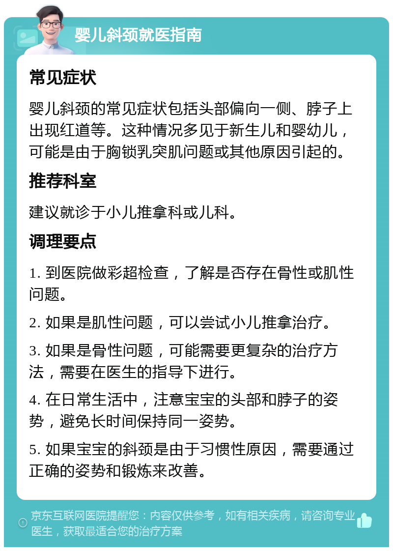 婴儿斜颈就医指南 常见症状 婴儿斜颈的常见症状包括头部偏向一侧、脖子上出现红道等。这种情况多见于新生儿和婴幼儿，可能是由于胸锁乳突肌问题或其他原因引起的。 推荐科室 建议就诊于小儿推拿科或儿科。 调理要点 1. 到医院做彩超检查，了解是否存在骨性或肌性问题。 2. 如果是肌性问题，可以尝试小儿推拿治疗。 3. 如果是骨性问题，可能需要更复杂的治疗方法，需要在医生的指导下进行。 4. 在日常生活中，注意宝宝的头部和脖子的姿势，避免长时间保持同一姿势。 5. 如果宝宝的斜颈是由于习惯性原因，需要通过正确的姿势和锻炼来改善。