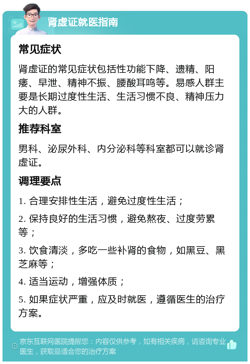 肾虚证就医指南 常见症状 肾虚证的常见症状包括性功能下降、遗精、阳痿、早泄、精神不振、腰酸耳鸣等。易感人群主要是长期过度性生活、生活习惯不良、精神压力大的人群。 推荐科室 男科、泌尿外科、内分泌科等科室都可以就诊肾虚证。 调理要点 1. 合理安排性生活，避免过度性生活； 2. 保持良好的生活习惯，避免熬夜、过度劳累等； 3. 饮食清淡，多吃一些补肾的食物，如黑豆、黑芝麻等； 4. 适当运动，增强体质； 5. 如果症状严重，应及时就医，遵循医生的治疗方案。