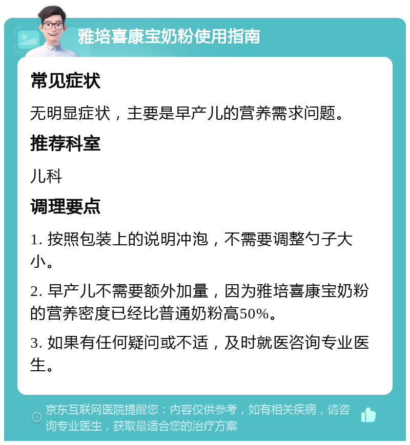 雅培喜康宝奶粉使用指南 常见症状 无明显症状，主要是早产儿的营养需求问题。 推荐科室 儿科 调理要点 1. 按照包装上的说明冲泡，不需要调整勺子大小。 2. 早产儿不需要额外加量，因为雅培喜康宝奶粉的营养密度已经比普通奶粉高50%。 3. 如果有任何疑问或不适，及时就医咨询专业医生。