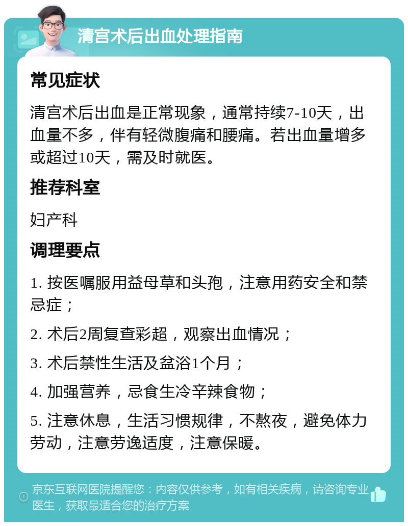 清宫术后出血处理指南 常见症状 清宫术后出血是正常现象，通常持续7-10天，出血量不多，伴有轻微腹痛和腰痛。若出血量增多或超过10天，需及时就医。 推荐科室 妇产科 调理要点 1. 按医嘱服用益母草和头孢，注意用药安全和禁忌症； 2. 术后2周复查彩超，观察出血情况； 3. 术后禁性生活及盆浴1个月； 4. 加强营养，忌食生冷辛辣食物； 5. 注意休息，生活习惯规律，不熬夜，避免体力劳动，注意劳逸适度，注意保暖。