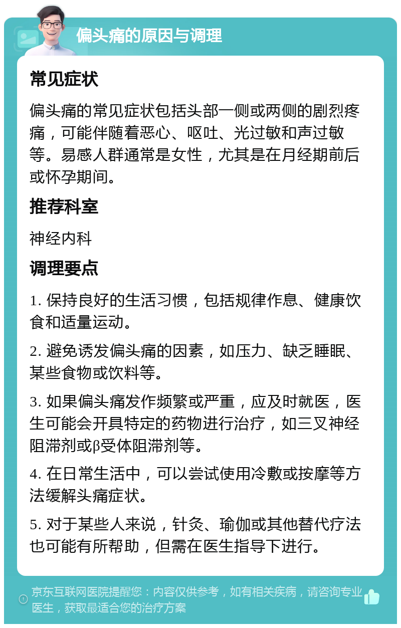 偏头痛的原因与调理 常见症状 偏头痛的常见症状包括头部一侧或两侧的剧烈疼痛，可能伴随着恶心、呕吐、光过敏和声过敏等。易感人群通常是女性，尤其是在月经期前后或怀孕期间。 推荐科室 神经内科 调理要点 1. 保持良好的生活习惯，包括规律作息、健康饮食和适量运动。 2. 避免诱发偏头痛的因素，如压力、缺乏睡眠、某些食物或饮料等。 3. 如果偏头痛发作频繁或严重，应及时就医，医生可能会开具特定的药物进行治疗，如三叉神经阻滞剂或β受体阻滞剂等。 4. 在日常生活中，可以尝试使用冷敷或按摩等方法缓解头痛症状。 5. 对于某些人来说，针灸、瑜伽或其他替代疗法也可能有所帮助，但需在医生指导下进行。