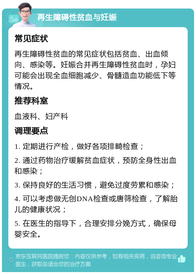 再生障碍性贫血与妊娠 常见症状 再生障碍性贫血的常见症状包括贫血、出血倾向、感染等。妊娠合并再生障碍性贫血时，孕妇可能会出现全血细胞减少、骨髓造血功能低下等情况。 推荐科室 血液科、妇产科 调理要点 1. 定期进行产检，做好各项排畸检查； 2. 通过药物治疗缓解贫血症状，预防全身性出血和感染； 3. 保持良好的生活习惯，避免过度劳累和感染； 4. 可以考虑做无创DNA检查或唐筛检查，了解胎儿的健康状况； 5. 在医生的指导下，合理安排分娩方式，确保母婴安全。