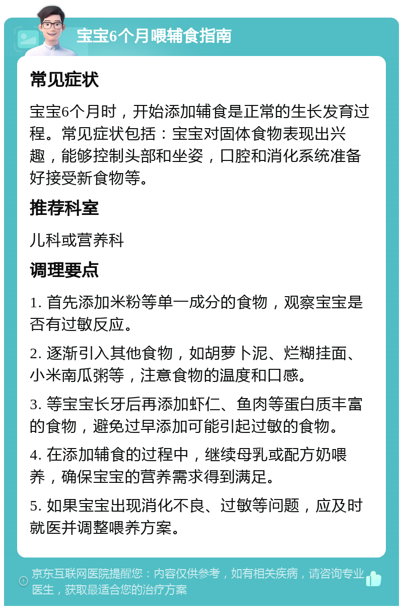 宝宝6个月喂辅食指南 常见症状 宝宝6个月时，开始添加辅食是正常的生长发育过程。常见症状包括：宝宝对固体食物表现出兴趣，能够控制头部和坐姿，口腔和消化系统准备好接受新食物等。 推荐科室 儿科或营养科 调理要点 1. 首先添加米粉等单一成分的食物，观察宝宝是否有过敏反应。 2. 逐渐引入其他食物，如胡萝卜泥、烂糊挂面、小米南瓜粥等，注意食物的温度和口感。 3. 等宝宝长牙后再添加虾仁、鱼肉等蛋白质丰富的食物，避免过早添加可能引起过敏的食物。 4. 在添加辅食的过程中，继续母乳或配方奶喂养，确保宝宝的营养需求得到满足。 5. 如果宝宝出现消化不良、过敏等问题，应及时就医并调整喂养方案。