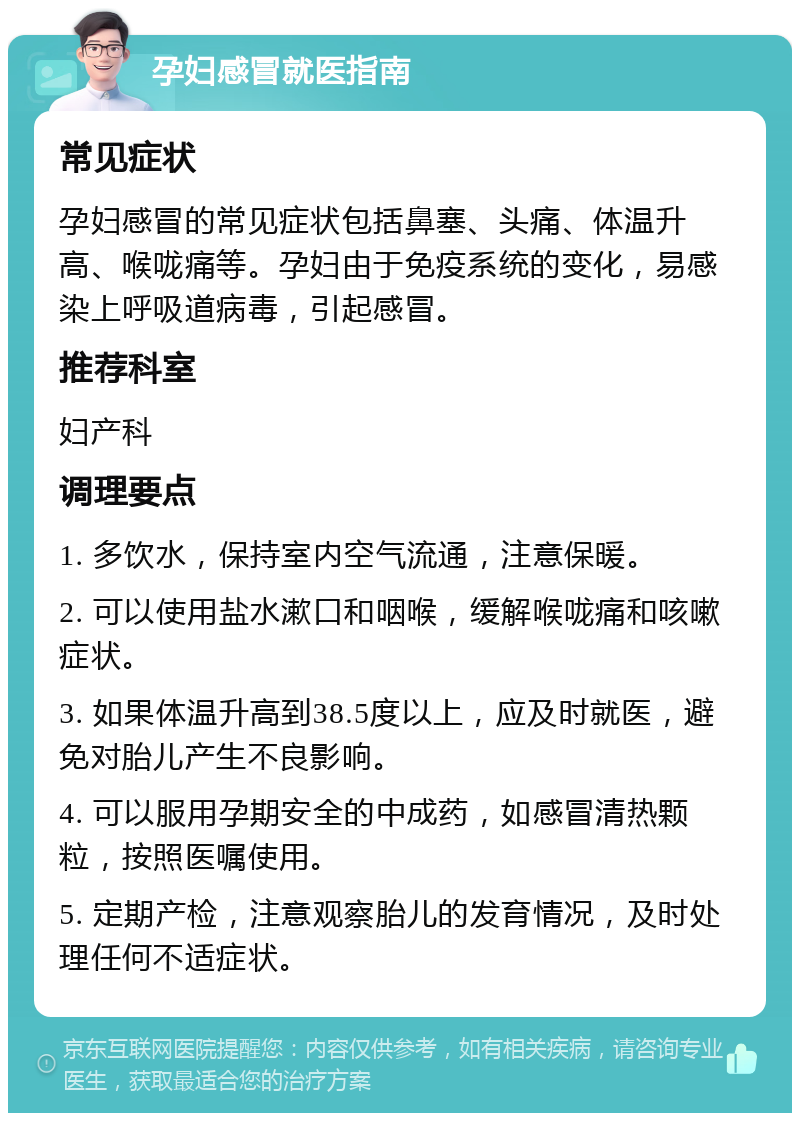 孕妇感冒就医指南 常见症状 孕妇感冒的常见症状包括鼻塞、头痛、体温升高、喉咙痛等。孕妇由于免疫系统的变化，易感染上呼吸道病毒，引起感冒。 推荐科室 妇产科 调理要点 1. 多饮水，保持室内空气流通，注意保暖。 2. 可以使用盐水漱口和咽喉，缓解喉咙痛和咳嗽症状。 3. 如果体温升高到38.5度以上，应及时就医，避免对胎儿产生不良影响。 4. 可以服用孕期安全的中成药，如感冒清热颗粒，按照医嘱使用。 5. 定期产检，注意观察胎儿的发育情况，及时处理任何不适症状。