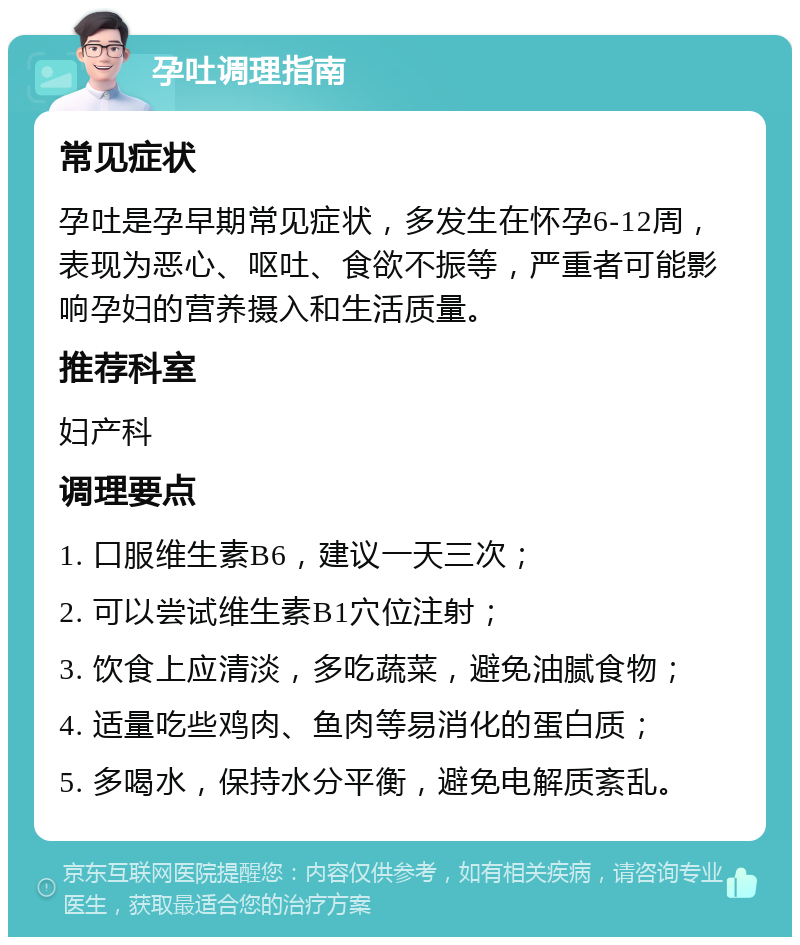 孕吐调理指南 常见症状 孕吐是孕早期常见症状，多发生在怀孕6-12周，表现为恶心、呕吐、食欲不振等，严重者可能影响孕妇的营养摄入和生活质量。 推荐科室 妇产科 调理要点 1. 口服维生素B6，建议一天三次； 2. 可以尝试维生素B1穴位注射； 3. 饮食上应清淡，多吃蔬菜，避免油腻食物； 4. 适量吃些鸡肉、鱼肉等易消化的蛋白质； 5. 多喝水，保持水分平衡，避免电解质紊乱。