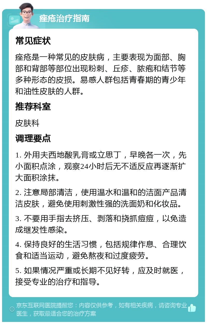 痤疮治疗指南 常见症状 痤疮是一种常见的皮肤病，主要表现为面部、胸部和背部等部位出现粉刺、丘疹、脓疱和结节等多种形态的皮损。易感人群包括青春期的青少年和油性皮肤的人群。 推荐科室 皮肤科 调理要点 1. 外用夫西地酸乳膏或立思丁，早晚各一次，先小面积点涂，观察24小时后无不适反应再逐渐扩大面积涂抹。 2. 注意局部清洁，使用温水和温和的洁面产品清洁皮肤，避免使用刺激性强的洗面奶和化妆品。 3. 不要用手指去挤压、剥落和挠抓痘痘，以免造成继发性感染。 4. 保持良好的生活习惯，包括规律作息、合理饮食和适当运动，避免熬夜和过度疲劳。 5. 如果情况严重或长期不见好转，应及时就医，接受专业的治疗和指导。