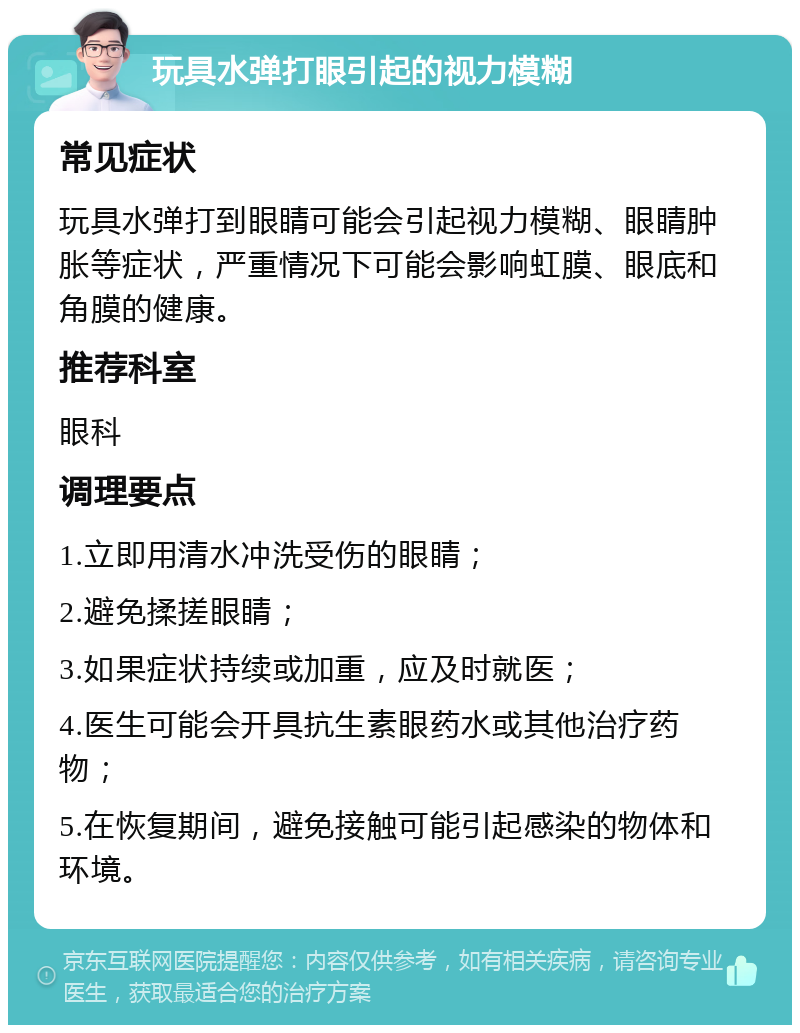 玩具水弹打眼引起的视力模糊 常见症状 玩具水弹打到眼睛可能会引起视力模糊、眼睛肿胀等症状，严重情况下可能会影响虹膜、眼底和角膜的健康。 推荐科室 眼科 调理要点 1.立即用清水冲洗受伤的眼睛； 2.避免揉搓眼睛； 3.如果症状持续或加重，应及时就医； 4.医生可能会开具抗生素眼药水或其他治疗药物； 5.在恢复期间，避免接触可能引起感染的物体和环境。