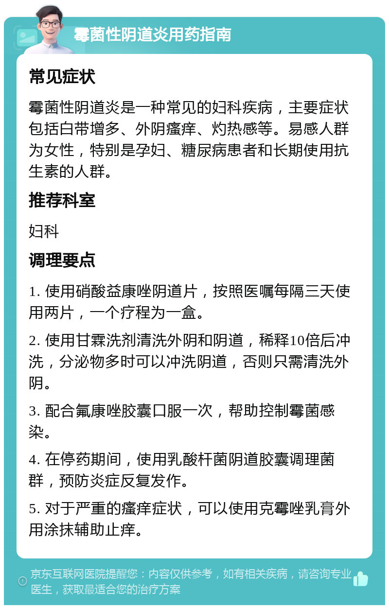 霉菌性阴道炎用药指南 常见症状 霉菌性阴道炎是一种常见的妇科疾病，主要症状包括白带增多、外阴瘙痒、灼热感等。易感人群为女性，特别是孕妇、糖尿病患者和长期使用抗生素的人群。 推荐科室 妇科 调理要点 1. 使用硝酸益康唑阴道片，按照医嘱每隔三天使用两片，一个疗程为一盒。 2. 使用甘霖洗剂清洗外阴和阴道，稀释10倍后冲洗，分泌物多时可以冲洗阴道，否则只需清洗外阴。 3. 配合氟康唑胶囊口服一次，帮助控制霉菌感染。 4. 在停药期间，使用乳酸杆菌阴道胶囊调理菌群，预防炎症反复发作。 5. 对于严重的瘙痒症状，可以使用克霉唑乳膏外用涂抹辅助止痒。