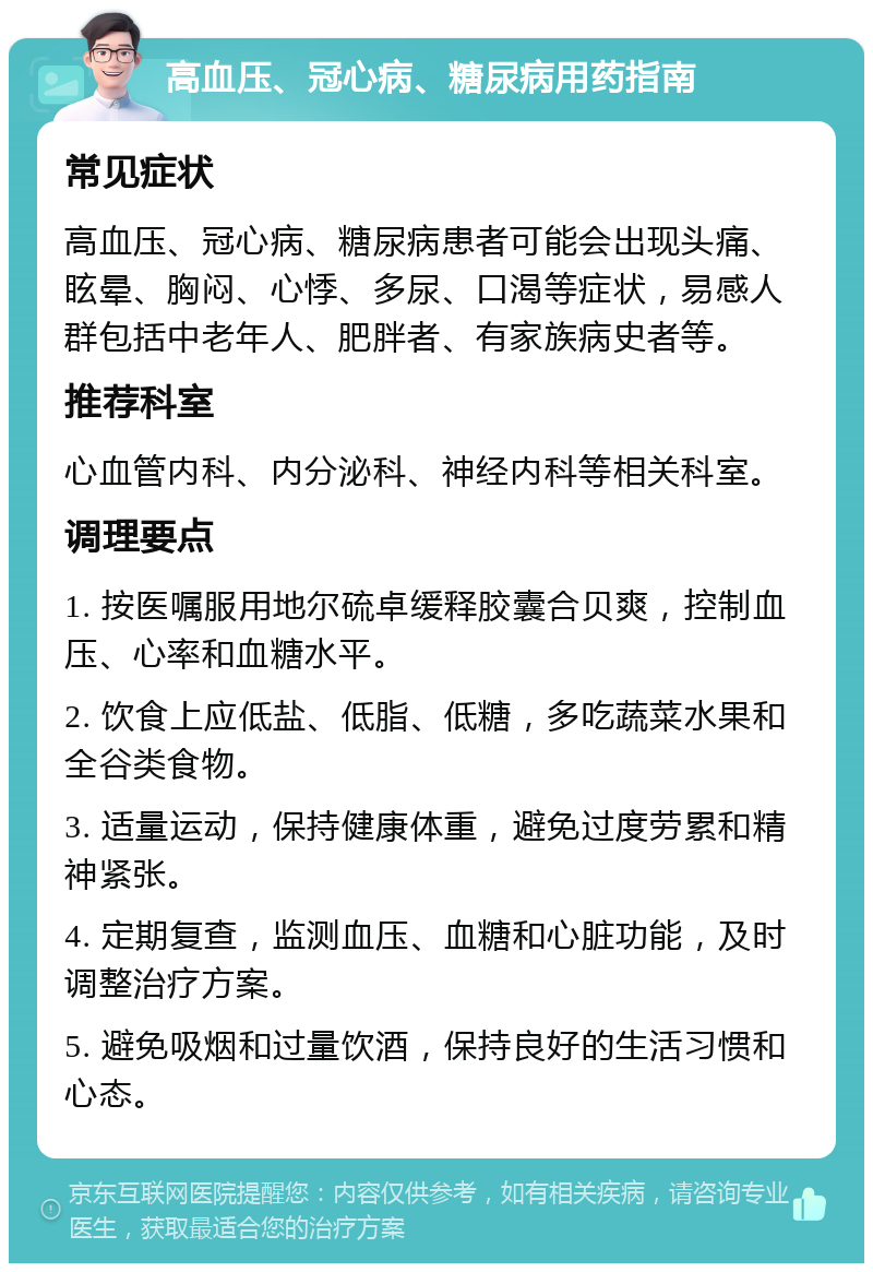 高血压、冠心病、糖尿病用药指南 常见症状 高血压、冠心病、糖尿病患者可能会出现头痛、眩晕、胸闷、心悸、多尿、口渴等症状，易感人群包括中老年人、肥胖者、有家族病史者等。 推荐科室 心血管内科、内分泌科、神经内科等相关科室。 调理要点 1. 按医嘱服用地尔硫卓缓释胶囊合贝爽，控制血压、心率和血糖水平。 2. 饮食上应低盐、低脂、低糖，多吃蔬菜水果和全谷类食物。 3. 适量运动，保持健康体重，避免过度劳累和精神紧张。 4. 定期复查，监测血压、血糖和心脏功能，及时调整治疗方案。 5. 避免吸烟和过量饮酒，保持良好的生活习惯和心态。