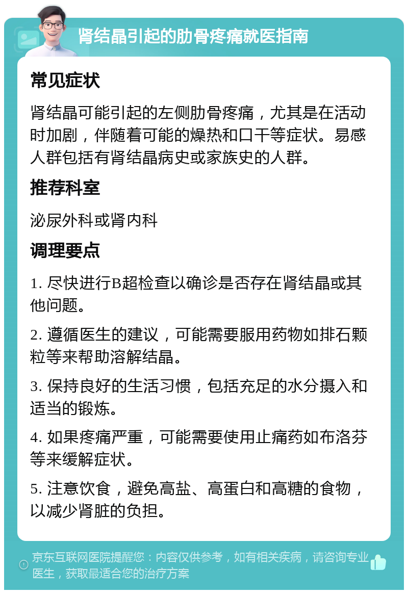 肾结晶引起的肋骨疼痛就医指南 常见症状 肾结晶可能引起的左侧肋骨疼痛，尤其是在活动时加剧，伴随着可能的燥热和口干等症状。易感人群包括有肾结晶病史或家族史的人群。 推荐科室 泌尿外科或肾内科 调理要点 1. 尽快进行B超检查以确诊是否存在肾结晶或其他问题。 2. 遵循医生的建议，可能需要服用药物如排石颗粒等来帮助溶解结晶。 3. 保持良好的生活习惯，包括充足的水分摄入和适当的锻炼。 4. 如果疼痛严重，可能需要使用止痛药如布洛芬等来缓解症状。 5. 注意饮食，避免高盐、高蛋白和高糖的食物，以减少肾脏的负担。