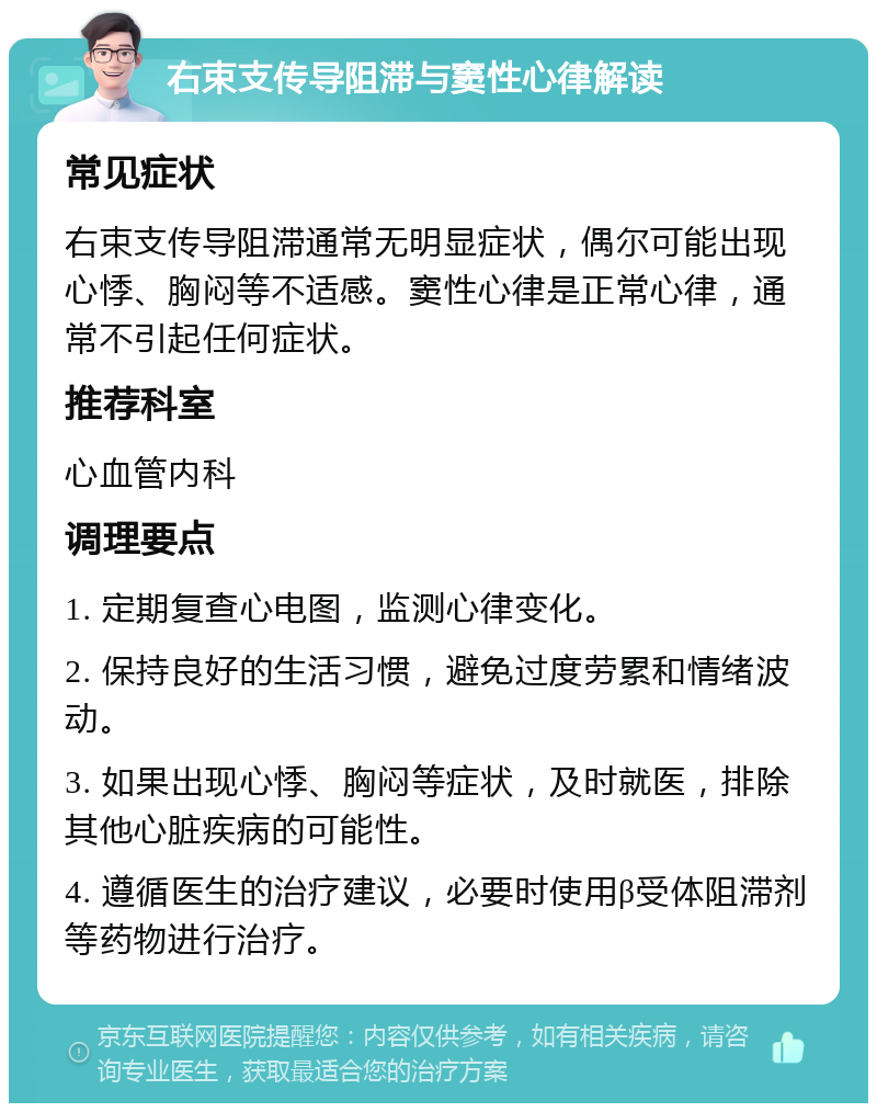 右束支传导阻滞与窦性心律解读 常见症状 右束支传导阻滞通常无明显症状，偶尔可能出现心悸、胸闷等不适感。窦性心律是正常心律，通常不引起任何症状。 推荐科室 心血管内科 调理要点 1. 定期复查心电图，监测心律变化。 2. 保持良好的生活习惯，避免过度劳累和情绪波动。 3. 如果出现心悸、胸闷等症状，及时就医，排除其他心脏疾病的可能性。 4. 遵循医生的治疗建议，必要时使用β受体阻滞剂等药物进行治疗。