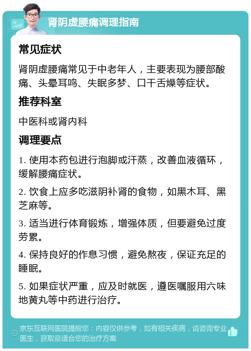 肾阴虚腰痛调理指南 常见症状 肾阴虚腰痛常见于中老年人，主要表现为腰部酸痛、头晕耳鸣、失眠多梦、口干舌燥等症状。 推荐科室 中医科或肾内科 调理要点 1. 使用本药包进行泡脚或汗蒸，改善血液循环，缓解腰痛症状。 2. 饮食上应多吃滋阴补肾的食物，如黑木耳、黑芝麻等。 3. 适当进行体育锻炼，增强体质，但要避免过度劳累。 4. 保持良好的作息习惯，避免熬夜，保证充足的睡眠。 5. 如果症状严重，应及时就医，遵医嘱服用六味地黄丸等中药进行治疗。