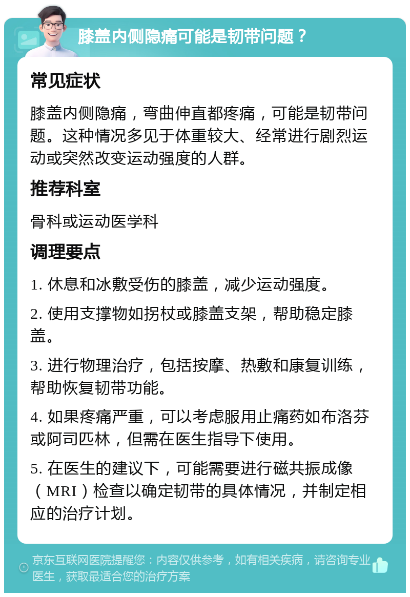 膝盖内侧隐痛可能是韧带问题？ 常见症状 膝盖内侧隐痛，弯曲伸直都疼痛，可能是韧带问题。这种情况多见于体重较大、经常进行剧烈运动或突然改变运动强度的人群。 推荐科室 骨科或运动医学科 调理要点 1. 休息和冰敷受伤的膝盖，减少运动强度。 2. 使用支撑物如拐杖或膝盖支架，帮助稳定膝盖。 3. 进行物理治疗，包括按摩、热敷和康复训练，帮助恢复韧带功能。 4. 如果疼痛严重，可以考虑服用止痛药如布洛芬或阿司匹林，但需在医生指导下使用。 5. 在医生的建议下，可能需要进行磁共振成像（MRI）检查以确定韧带的具体情况，并制定相应的治疗计划。