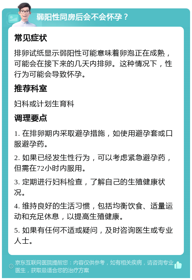 弱阳性同房后会不会怀孕？ 常见症状 排卵试纸显示弱阳性可能意味着卵泡正在成熟，可能会在接下来的几天内排卵。这种情况下，性行为可能会导致怀孕。 推荐科室 妇科或计划生育科 调理要点 1. 在排卵期内采取避孕措施，如使用避孕套或口服避孕药。 2. 如果已经发生性行为，可以考虑紧急避孕药，但需在72小时内服用。 3. 定期进行妇科检查，了解自己的生殖健康状况。 4. 维持良好的生活习惯，包括均衡饮食、适量运动和充足休息，以提高生殖健康。 5. 如果有任何不适或疑问，及时咨询医生或专业人士。