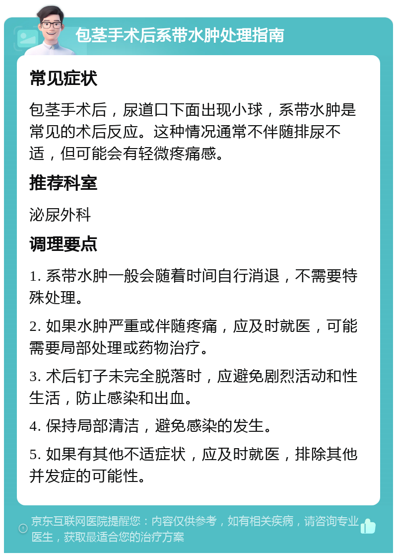 包茎手术后系带水肿处理指南 常见症状 包茎手术后，尿道口下面出现小球，系带水肿是常见的术后反应。这种情况通常不伴随排尿不适，但可能会有轻微疼痛感。 推荐科室 泌尿外科 调理要点 1. 系带水肿一般会随着时间自行消退，不需要特殊处理。 2. 如果水肿严重或伴随疼痛，应及时就医，可能需要局部处理或药物治疗。 3. 术后钉子未完全脱落时，应避免剧烈活动和性生活，防止感染和出血。 4. 保持局部清洁，避免感染的发生。 5. 如果有其他不适症状，应及时就医，排除其他并发症的可能性。