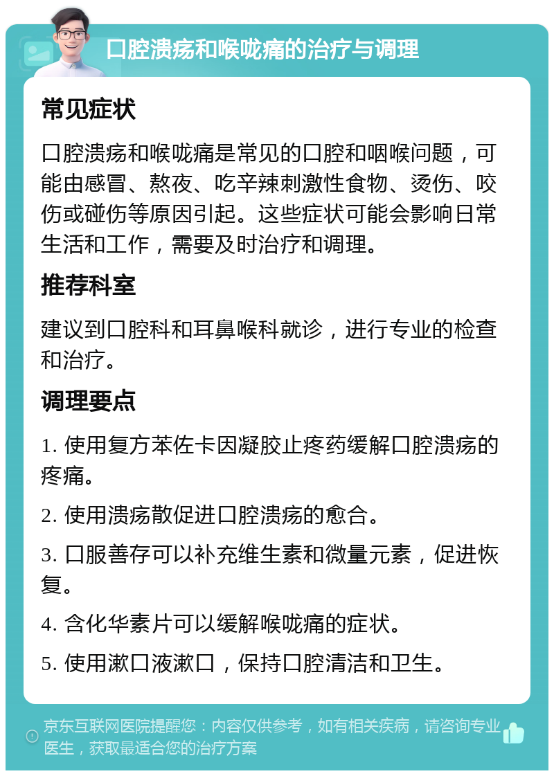 口腔溃疡和喉咙痛的治疗与调理 常见症状 口腔溃疡和喉咙痛是常见的口腔和咽喉问题，可能由感冒、熬夜、吃辛辣刺激性食物、烫伤、咬伤或碰伤等原因引起。这些症状可能会影响日常生活和工作，需要及时治疗和调理。 推荐科室 建议到口腔科和耳鼻喉科就诊，进行专业的检查和治疗。 调理要点 1. 使用复方苯佐卡因凝胶止疼药缓解口腔溃疡的疼痛。 2. 使用溃疡散促进口腔溃疡的愈合。 3. 口服善存可以补充维生素和微量元素，促进恢复。 4. 含化华素片可以缓解喉咙痛的症状。 5. 使用漱口液漱口，保持口腔清洁和卫生。