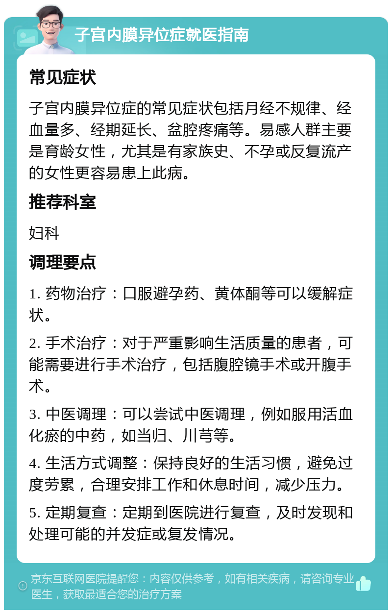 子宫内膜异位症就医指南 常见症状 子宫内膜异位症的常见症状包括月经不规律、经血量多、经期延长、盆腔疼痛等。易感人群主要是育龄女性，尤其是有家族史、不孕或反复流产的女性更容易患上此病。 推荐科室 妇科 调理要点 1. 药物治疗：口服避孕药、黄体酮等可以缓解症状。 2. 手术治疗：对于严重影响生活质量的患者，可能需要进行手术治疗，包括腹腔镜手术或开腹手术。 3. 中医调理：可以尝试中医调理，例如服用活血化瘀的中药，如当归、川芎等。 4. 生活方式调整：保持良好的生活习惯，避免过度劳累，合理安排工作和休息时间，减少压力。 5. 定期复查：定期到医院进行复查，及时发现和处理可能的并发症或复发情况。