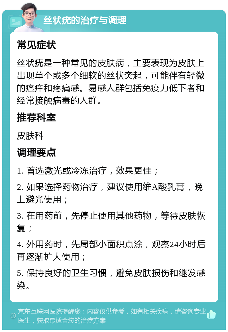 丝状疣的治疗与调理 常见症状 丝状疣是一种常见的皮肤病，主要表现为皮肤上出现单个或多个细软的丝状突起，可能伴有轻微的瘙痒和疼痛感。易感人群包括免疫力低下者和经常接触病毒的人群。 推荐科室 皮肤科 调理要点 1. 首选激光或冷冻治疗，效果更佳； 2. 如果选择药物治疗，建议使用维A酸乳膏，晚上避光使用； 3. 在用药前，先停止使用其他药物，等待皮肤恢复； 4. 外用药时，先局部小面积点涂，观察24小时后再逐渐扩大使用； 5. 保持良好的卫生习惯，避免皮肤损伤和继发感染。