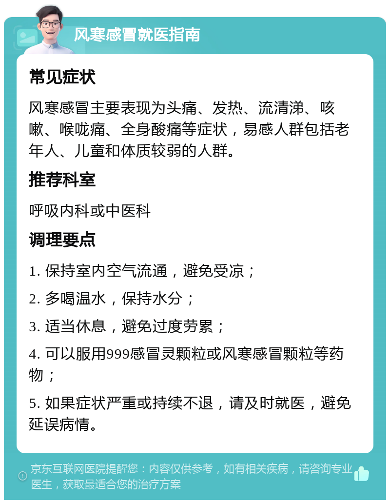 风寒感冒就医指南 常见症状 风寒感冒主要表现为头痛、发热、流清涕、咳嗽、喉咙痛、全身酸痛等症状，易感人群包括老年人、儿童和体质较弱的人群。 推荐科室 呼吸内科或中医科 调理要点 1. 保持室内空气流通，避免受凉； 2. 多喝温水，保持水分； 3. 适当休息，避免过度劳累； 4. 可以服用999感冒灵颗粒或风寒感冒颗粒等药物； 5. 如果症状严重或持续不退，请及时就医，避免延误病情。