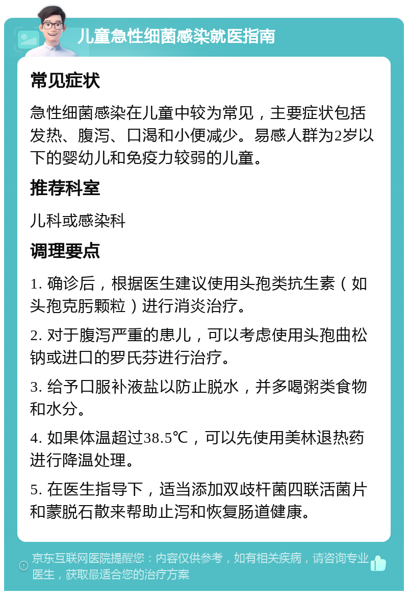 儿童急性细菌感染就医指南 常见症状 急性细菌感染在儿童中较为常见，主要症状包括发热、腹泻、口渴和小便减少。易感人群为2岁以下的婴幼儿和免疫力较弱的儿童。 推荐科室 儿科或感染科 调理要点 1. 确诊后，根据医生建议使用头孢类抗生素（如头孢克肟颗粒）进行消炎治疗。 2. 对于腹泻严重的患儿，可以考虑使用头孢曲松钠或进口的罗氏芬进行治疗。 3. 给予口服补液盐以防止脱水，并多喝粥类食物和水分。 4. 如果体温超过38.5℃，可以先使用美林退热药进行降温处理。 5. 在医生指导下，适当添加双歧杆菌四联活菌片和蒙脱石散来帮助止泻和恢复肠道健康。