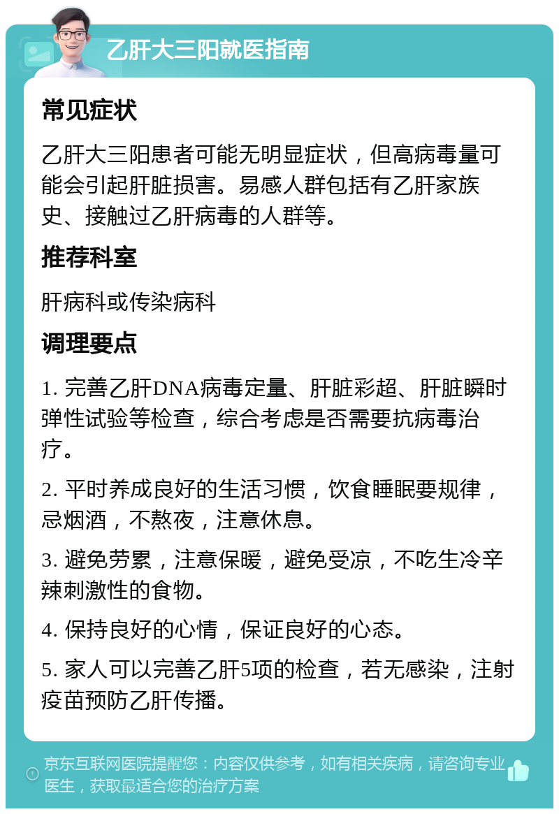 乙肝大三阳就医指南 常见症状 乙肝大三阳患者可能无明显症状，但高病毒量可能会引起肝脏损害。易感人群包括有乙肝家族史、接触过乙肝病毒的人群等。 推荐科室 肝病科或传染病科 调理要点 1. 完善乙肝DNA病毒定量、肝脏彩超、肝脏瞬时弹性试验等检查，综合考虑是否需要抗病毒治疗。 2. 平时养成良好的生活习惯，饮食睡眠要规律，忌烟酒，不熬夜，注意休息。 3. 避免劳累，注意保暖，避免受凉，不吃生冷辛辣刺激性的食物。 4. 保持良好的心情，保证良好的心态。 5. 家人可以完善乙肝5项的检查，若无感染，注射疫苗预防乙肝传播。