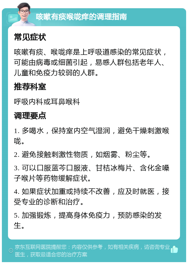 咳嗽有痰喉咙痒的调理指南 常见症状 咳嗽有痰、喉咙痒是上呼吸道感染的常见症状，可能由病毒或细菌引起，易感人群包括老年人、儿童和免疫力较弱的人群。 推荐科室 呼吸内科或耳鼻喉科 调理要点 1. 多喝水，保持室内空气湿润，避免干燥刺激喉咙。 2. 避免接触刺激性物质，如烟雾、粉尘等。 3. 可以口服蓝芩口服液、甘桔冰梅片、含化金嗓子喉片等药物缓解症状。 4. 如果症状加重或持续不改善，应及时就医，接受专业的诊断和治疗。 5. 加强锻炼，提高身体免疫力，预防感染的发生。