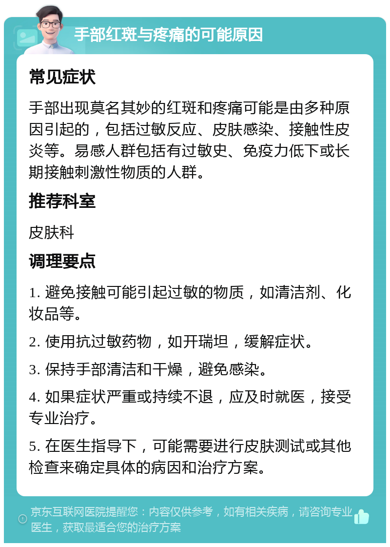 手部红斑与疼痛的可能原因 常见症状 手部出现莫名其妙的红斑和疼痛可能是由多种原因引起的，包括过敏反应、皮肤感染、接触性皮炎等。易感人群包括有过敏史、免疫力低下或长期接触刺激性物质的人群。 推荐科室 皮肤科 调理要点 1. 避免接触可能引起过敏的物质，如清洁剂、化妆品等。 2. 使用抗过敏药物，如开瑞坦，缓解症状。 3. 保持手部清洁和干燥，避免感染。 4. 如果症状严重或持续不退，应及时就医，接受专业治疗。 5. 在医生指导下，可能需要进行皮肤测试或其他检查来确定具体的病因和治疗方案。