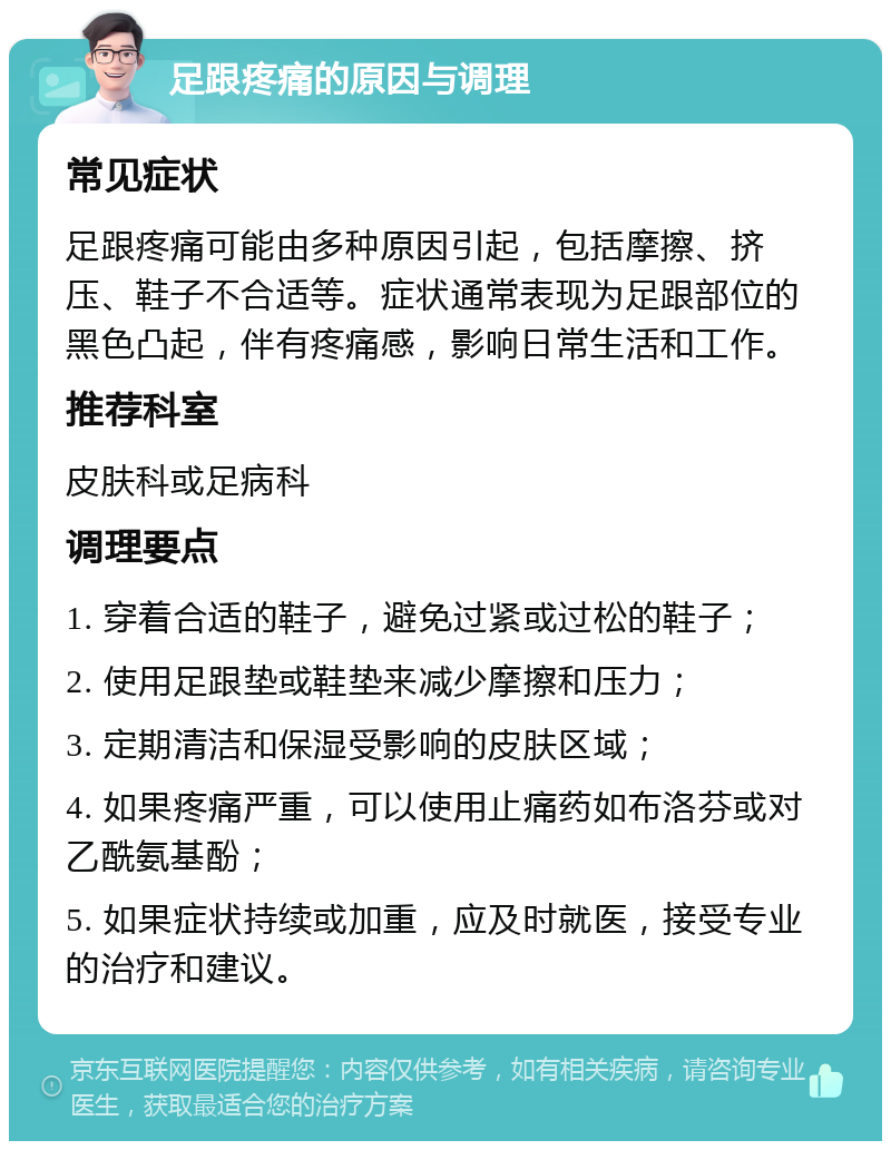 足跟疼痛的原因与调理 常见症状 足跟疼痛可能由多种原因引起，包括摩擦、挤压、鞋子不合适等。症状通常表现为足跟部位的黑色凸起，伴有疼痛感，影响日常生活和工作。 推荐科室 皮肤科或足病科 调理要点 1. 穿着合适的鞋子，避免过紧或过松的鞋子； 2. 使用足跟垫或鞋垫来减少摩擦和压力； 3. 定期清洁和保湿受影响的皮肤区域； 4. 如果疼痛严重，可以使用止痛药如布洛芬或对乙酰氨基酚； 5. 如果症状持续或加重，应及时就医，接受专业的治疗和建议。