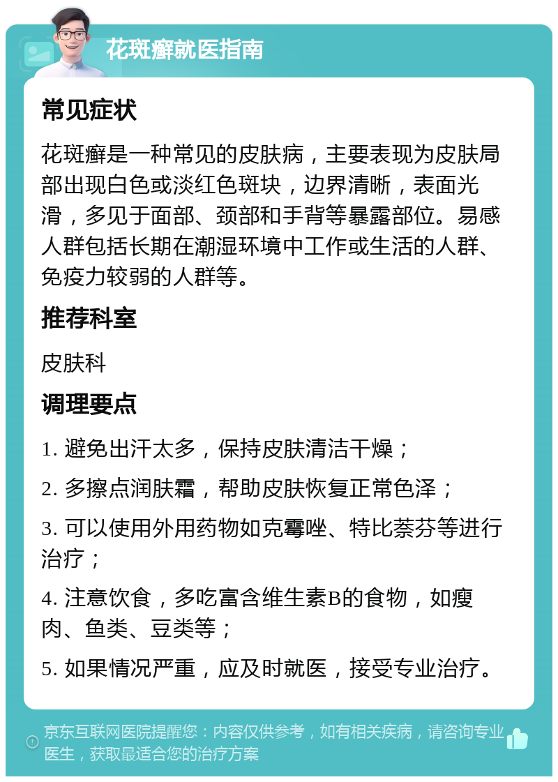 花斑癣就医指南 常见症状 花斑癣是一种常见的皮肤病，主要表现为皮肤局部出现白色或淡红色斑块，边界清晰，表面光滑，多见于面部、颈部和手背等暴露部位。易感人群包括长期在潮湿环境中工作或生活的人群、免疫力较弱的人群等。 推荐科室 皮肤科 调理要点 1. 避免出汗太多，保持皮肤清洁干燥； 2. 多擦点润肤霜，帮助皮肤恢复正常色泽； 3. 可以使用外用药物如克霉唑、特比萘芬等进行治疗； 4. 注意饮食，多吃富含维生素B的食物，如瘦肉、鱼类、豆类等； 5. 如果情况严重，应及时就医，接受专业治疗。