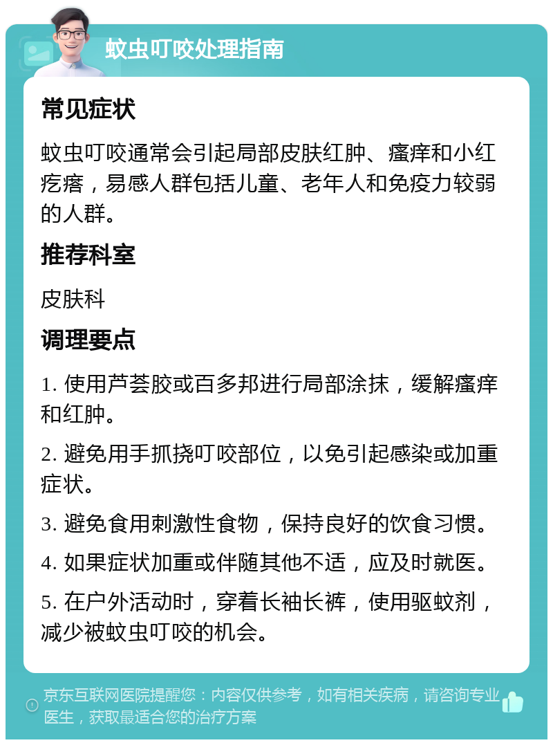 蚊虫叮咬处理指南 常见症状 蚊虫叮咬通常会引起局部皮肤红肿、瘙痒和小红疙瘩，易感人群包括儿童、老年人和免疫力较弱的人群。 推荐科室 皮肤科 调理要点 1. 使用芦荟胶或百多邦进行局部涂抹，缓解瘙痒和红肿。 2. 避免用手抓挠叮咬部位，以免引起感染或加重症状。 3. 避免食用刺激性食物，保持良好的饮食习惯。 4. 如果症状加重或伴随其他不适，应及时就医。 5. 在户外活动时，穿着长袖长裤，使用驱蚊剂，减少被蚊虫叮咬的机会。