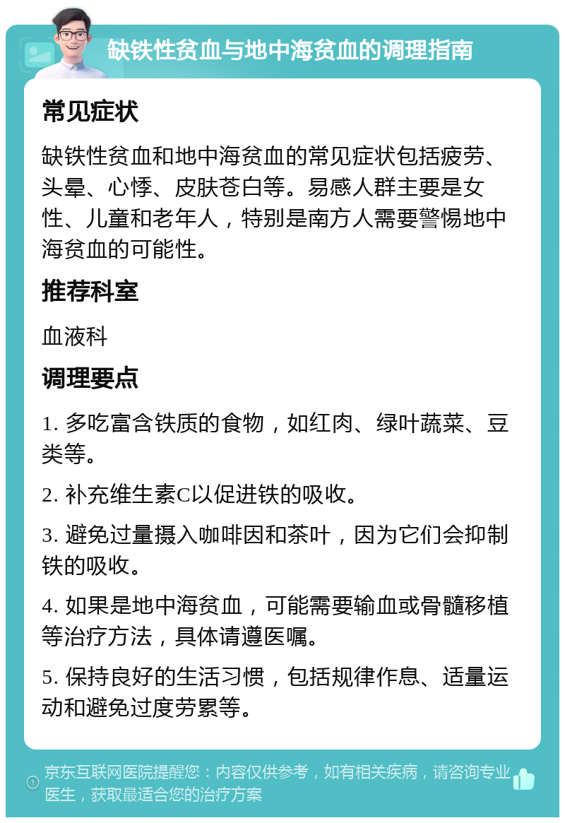 缺铁性贫血与地中海贫血的调理指南 常见症状 缺铁性贫血和地中海贫血的常见症状包括疲劳、头晕、心悸、皮肤苍白等。易感人群主要是女性、儿童和老年人，特别是南方人需要警惕地中海贫血的可能性。 推荐科室 血液科 调理要点 1. 多吃富含铁质的食物，如红肉、绿叶蔬菜、豆类等。 2. 补充维生素C以促进铁的吸收。 3. 避免过量摄入咖啡因和茶叶，因为它们会抑制铁的吸收。 4. 如果是地中海贫血，可能需要输血或骨髓移植等治疗方法，具体请遵医嘱。 5. 保持良好的生活习惯，包括规律作息、适量运动和避免过度劳累等。