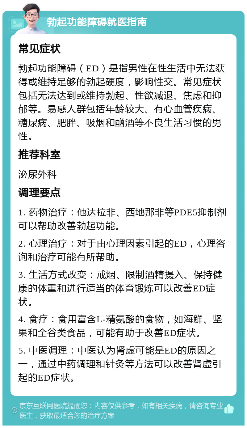 勃起功能障碍就医指南 常见症状 勃起功能障碍（ED）是指男性在性生活中无法获得或维持足够的勃起硬度，影响性交。常见症状包括无法达到或维持勃起、性欲减退、焦虑和抑郁等。易感人群包括年龄较大、有心血管疾病、糖尿病、肥胖、吸烟和酗酒等不良生活习惯的男性。 推荐科室 泌尿外科 调理要点 1. 药物治疗：他达拉非、西地那非等PDE5抑制剂可以帮助改善勃起功能。 2. 心理治疗：对于由心理因素引起的ED，心理咨询和治疗可能有所帮助。 3. 生活方式改变：戒烟、限制酒精摄入、保持健康的体重和进行适当的体育锻炼可以改善ED症状。 4. 食疗：食用富含L-精氨酸的食物，如海鲜、坚果和全谷类食品，可能有助于改善ED症状。 5. 中医调理：中医认为肾虚可能是ED的原因之一，通过中药调理和针灸等方法可以改善肾虚引起的ED症状。